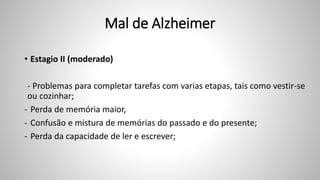 Mal de Alzheimer
• Estagio II (moderado)
- Problemas para completar tarefas com varias etapas, tais como vestir-se
ou cozinhar;
- Perda de memória maior,
- Confusão e mistura de memórias do passado e do presente;
- Perda da capacidade de ler e escrever;
 