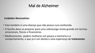 Mal de Alzheimer
Cuidados Necessários:
• Esta também é uma doença que não possui cura conhecida.
• A família deve se preparar para uma sobrecarga muito grande em termos
emocionais, físicos e financeiros.
• Medicamentos podem melhorar um pouco a memoria e o
comportamento, o que já é um alento e uma esperança de tratamento.
 