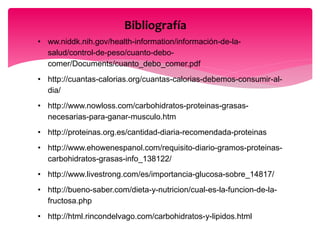 Bibliografía
• ww.niddk.nih.gov/health-information/información-de-la-
salud/control-de-peso/cuanto-debo-
comer/Documents/cuanto_debo_comer.pdf
• http://cuantas-calorias.org/cuantas-calorias-debemos-consumir-al-
dia/
• http://www.nowloss.com/carbohidratos-proteinas-grasas-
necesarias-para-ganar-musculo.htm
• http://proteinas.org.es/cantidad-diaria-recomendada-proteinas
• http://www.ehowenespanol.com/requisito-diario-gramos-proteinas-
carbohidratos-grasas-info_138122/
• http://www.livestrong.com/es/importancia-glucosa-sobre_14817/
• http://bueno-saber.com/dieta-y-nutricion/cual-es-la-funcion-de-la-
fructosa.php
• http://html.rincondelvago.com/carbohidratos-y-lipidos.html
 