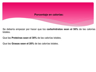 Porcentaje en calorías:
Se debería empezar por hacer que los carbohidratos sean el 50% de las calorías
totales.
Que las Proteínas sean el 30% de las calorías totales.
Que las Grasas sean el 20% de las calorías totales.
 