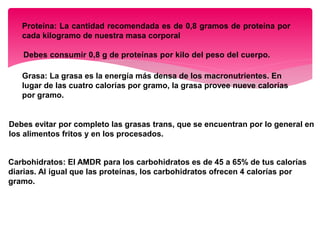 Proteína: La cantidad recomendada es de 0,8 gramos de proteína por
cada kilogramo de nuestra masa corporal
Debes consumir 0,8 g de proteínas por kilo del peso del cuerpo.
Grasa: La grasa es la energía más densa de los macronutrientes. En
lugar de las cuatro calorías por gramo, la grasa provee nueve calorías
por gramo.
Debes evitar por completo las grasas trans, que se encuentran por lo general en
los alimentos fritos y en los procesados.
Carbohidratos: El AMDR para los carbohidratos es de 45 a 65% de tus calorías
diarias. Al igual que las proteínas, los carbohidratos ofrecen 4 calorías por
gramo.
 