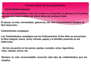 Función celular de los carbohidratos
 Carbohidratos simples:
Son los monosacáridos, entre los cuales se encuentran la glucosa y la fructosa,
que son los responsables del sabor dulce de muchos frutos.
El azúcar, la miel, mermeladas, golosinas, etc. Son Carbohidratos Simples de
fácil absorción.
Carbohidratos complejos:
Los Carbohidratos complejos son los Polisacáridos. Entre ellos se encuentran
la fibra integral, avena, arroz, harinas, papas y el almidón presente en los
tubérculos.
. Se los encuentra en los panes, pastas, cereales, arroz, legumbres,
maíz, cebada, avena, etc.
Siempre es más recomendable consumir este tipo de carbohidratos que los
simples.
 