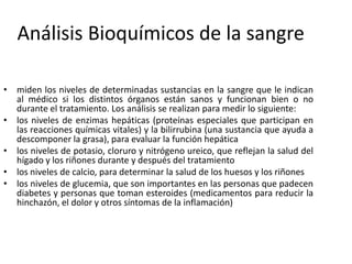 Análisis Bioquímicos de la sangre
• miden los niveles de determinadas sustancias en la sangre que le indican
al médico si los distintos órganos están sanos y funcionan bien o no
durante el tratamiento. Los análisis se realizan para medir lo siguiente:
• los niveles de enzimas hepáticas (proteínas especiales que participan en
las reacciones químicas vitales) y la bilirrubina (una sustancia que ayuda a
descomponer la grasa), para evaluar la función hepática
• los niveles de potasio, cloruro y nitrógeno ureico, que reflejan la salud del
hígado y los riñones durante y después del tratamiento
• los niveles de calcio, para determinar la salud de los huesos y los riñones
• los niveles de glucemia, que son importantes en las personas que padecen
diabetes y personas que toman esteroides (medicamentos para reducir la
hinchazón, el dolor y otros síntomas de la inflamación)
 