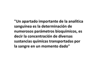 "Un apartado importante de la analítica
sanguínea es la determinación de
numerosos parámetros bioquímicos, es
decir la concentración de diversas
sustancias químicas transportadas por
la sangre en un momento dado"
 