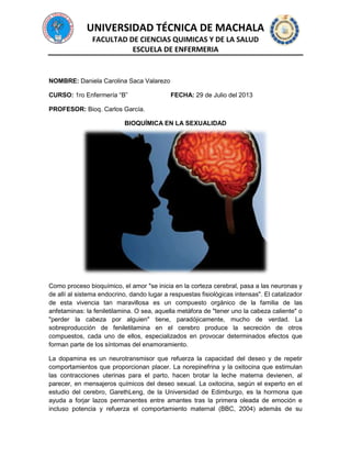 UNIVERSIDAD TÉCNICA DE MACHALA
FACULTAD DE CIENCIAS QUIMICAS Y DE LA SALUD
ESCUELA DE ENFERMERIA
NOMBRE: Daniela Carolina Saca Valarezo
CURSO: 1ro Enfermería “B” FECHA: 29 de Julio del 2013
PROFESOR: Bioq. Carlos García.
BIOQUÍMICA EN LA SEXUALIDAD
Como proceso bioquímico, el amor "se inicia en la corteza cerebral, pasa a las neuronas y
de allí al sistema endocrino, dando lugar a respuestas fisiológicas intensas". El catalizador
de esta vivencia tan maravillosa es un compuesto orgánico de la familia de las
anfetaminas: la feniletilamina. O sea, aquella metáfora de "tener uno la cabeza caliente" o
"perder la cabeza por alguien" tiene, paradójicamente, mucho de verdad. La
sobreproducción de feniletilamina en el cerebro produce la secreción de otros
compuestos, cada uno de ellos, especializados en provocar determinados efectos que
forman parte de los síntomas del enamoramiento.
La dopamina es un neurotransmisor que refuerza la capacidad del deseo y de repetir
comportamientos que proporcionan placer. La norepinefrina y la oxitocina que estimulan
las contracciones uterinas para el parto, hacen brotar la leche materna devienen, al
parecer, en mensajeros químicos del deseo sexual. La oxitocina, según el experto en el
estudio del cerebro, GarethLeng, de la Universidad de Edimburgo, es la hormona que
ayuda a forjar lazos permanentes entre amantes tras la primera oleada de emoción e
incluso potencia y refuerza el comportamiento maternal (BBC, 2004) además de su
 