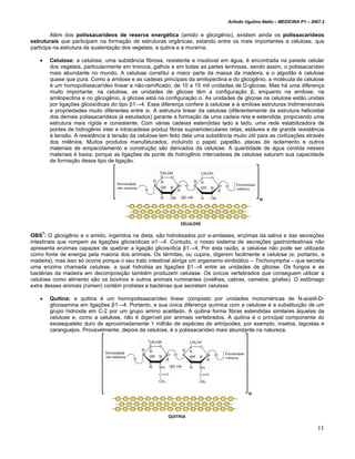 Arlindo Ugulino Netto – MEDICINA P1 – 2007.2


         Além dos polissacarídeos de reserva energética (amido e glicogênio), existem ainda os polissacarídeos
estruturais que participam na formação de estruturas orgânicas, estando entre os mais importantes a celulose, que
participa na estrutura de sustentação dos vegetais, a qutina e a mureína.

   •   Celulose: a celulose, uma substância fibrosa, resistente e insolúvel em água, é encontrada na parede celular
       dos vegetais, particularmente em troncos, galhos e em todas as partes lenhosas, sendo assim, o polissacarídeo
       mais abundante no mundo. A celulose constitui a maior parte da massa da madeira, e o algodão é celulose
       quase que pura. Como a amilose e as cadeias principais da amilopectina e do glicogênio, a molécula de celulose
       é um homopolissacarídeo linear e não-ramificado, de 10 a 15 mil unidades de D-glicose. Mas há uma diferença
       muito importante: na celulose, as unidades de glicose têm a configuração β, enquanto na amilose, na
       amilopectina e no glicogênio, a glicose está na configuração α. As unidades de glicose na celulose estão unidas
       por ligações glicosídicas do tipo β1→4. Essa diferença confere à celulose e à amilose estruturas tridimensionais
       e propriedades muito diferentes entre si. A estrutura linear da celulose (diferentemente da estrutura helicoidal
       dos demais polissacarídeos já estudados) garante a formação de uma cadeia reta e estendida, propiciando uma
       estrutura mais rígida e consistente. Com várias cadeias estendidas lado a lado, uma rede estabilizadora de
       pontes de hidrogênio inter e intracadeias produz fibras supramoleculares retas, estáveis e de grande resistência
       à tensão. A resistência à tensão da celulose tem feito dela uma substância muito útil para as civilizações através
       dos milênios. Muitos produtos manufaturados, incluindo o papel, papelão, placas de isolamento e outros
       materiais de empacotamento e construção são derivados da celulose. A quantidade de água contida nesses
       materiais é baixa, porque as ligações de ponte de hidrogênio intercadeias de celulose saturam sua capacidade
       de formação desse tipo de ligação.




OBS7: O glicogênio e o amido, ingeridos na dieta, são hidrolisados por α-amilases, enzimas da saliva e das secreções
intestinais que rompem as ligações glicosídicas α1→4. Contudo, o nosso sistema de secreções gastrointestinais não
apresenta enzimas capazes de quebrar a ligação glicosídica β1→4. Por esta razão, a celulose não pode ser utilizada
como fonte de energia pela maioria dos animais. Os térmitas, ou cupins, digerem facilmente a celulose (e, portanto, a
madeira), mas isso só ocorre porque o seu trato intestinal abriga um organismo simbiótico – Trichonympha – que secreta
uma enzima chamada celulase, a qual hidrolisa as ligações β1→4 entre as unidades de glicose. Os fungos e as
bactérias da madeira em decomposição também produzem celulase. Os únicos vertebrados que conseguem utilizar a
celulose como alimento são os bovinos e outros animais ruminantes (ovelhas, cabras, camelos, girafas). O estômago
extra desses animais (rúmen) contém protistas e bactérias que secretam celulase.

   •   Quitina: a quitina é um homopolissacarídeo linear composto por unidades monoméricas de N-acetil-D-
       glicosamina em ligações β1→4. Portanto, a sua única diferença química com a celulose é a substituição de um
       grupo hidroxila em C-2 por um grupo amino acetilado. A quitina forma fibras estendidas similares àquelas da
       celulose e, como a celulose, não é digerível por animais vertebrados. A quitina é o principal componente do
       exoesqueleto duro de aproximadamente 1 milhão de espécies de artrópodes, por exemplo, insetos, lagostas e
       caranguejos. Provavelmente, depois da celulose, é o polissacarídeo mais abundante na natureza.




                                                                                                                         11
 
