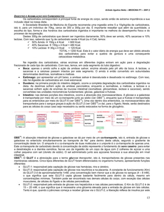 Arlindo Ugulino Netto – MEDICINA P1 – 2007.2


DIGESTÃO E ASSIMILAÇÃO DOS CARBOIDRATOS
        Os carboidratos correspondem à principal fonte de energia do corpo, sendo então de extrema importância a sua
inclusão ideal na nossa dieta.
        A Sociedade Brasileira de Medicina do Esporte recomenda uma ingestão entre 5 a 10g/kg/dia de carboidratos,
isto é, para um indivíduo de 70kg, cerca de 300 a 350g por dia. É importante ressaltar que além da quantidade, a
escolha do tipo, forma e dos horários dos carboidratos ingeridos é importante na melhora do desempenho físico e do
processo de recuperação.
        Destes 300g de carboidratos que devem ser ingeridos diariamente, 50% deve ser amido, 40% sacarose e 10%
lactose. Com isso, sabendo que 1g de carboidrato rende 4 Kcal (ou 4 Cal), temos:
                50% Amido      150g x 4 Kcal    = 600 Kcal.
                40% Sacarose      150g x 4 Kcal = 480 Kcal.
                10% Lactose     30g x 4 Kcal    = 120 Kcal.
                                         TOTAL = 1200 Kcal. Este é o valor diário de energia que deve ser obtido através
                                        dos carboidratos para evitar a quebra de gordura e uma consequente
                                        cetoacidose metabólica.

        Na ingestão dos carboidratos, várias enzimas em diferentes órgãos entram em ação para a degradação
fracionada de cada tipo de carboidrato. Com isso, temos, em cada segmento do tubo digestivo:
    • Boca: apenas o amido sofre a ação da amilase salivar, enzima ativada pelo pH alto da boca. A lactose, a
        sacarose e a celulose passam intactos por este segmento. O amido é então convertido em subunidades
        denominadas dextrinas, isomaltose e maltose.
    • Estômago: por apresentar um pH baixo, a amilase salivar é desnaturada e desativada no estômago. Com isso,
        não há digestão de carboidratos em nível estomacal.
    • Duodeno: na primeira porção do intestino delgado, ocorre a completa degradação dos carboidratos ingeridos na
        dieta. As dextrinas sofrem ação da amilase pancreática, enquanto a isomaltose, a maltose, a lactose e a
        sacarose sofrem ação de enzimas da mucosa intestinal (isomaltase, glicoamilase, lactase e sacarase), sendo
        convertidas nas unidades monoméricas fundamentais: glicose, galactose e frutose.
    • Intestino: nas demais porções dos intestinos, ocorre a absorção dos monossacarídeos. A glicose e a galactose
                                                                             11
        é transportada por meio de um co-transporte junto ao sódio (ver OBS ), enquanto que a frutose é transportada
                                                          12
        para os enterócitos por meio do GLUT-5 (ver OBS ). Uma vez dentro dos enterócitos, os monossacarídeos são
        transportados para o sangue graças à ação do GLUT-2 (ver OBS12) e daí, para o fígado. Neste, serão destinados
        para as células do corpo caso seja necessário ou serão estocados na forma de glicogênio.




    11
OBS : A absorção intestinal de glicose e galactose se dá por meio de um co-transporte, isto é, entrada de glicose e
galactose no enterócito simultaneamente ao transporte de Na+ para dentro desta célula, segundo o gradiente de
concentração deste íon. O simporte é o co-transporte de duas moléculas e o uniporte é o co-transporte de apenas uma.
Este co-transporte de carboidrato devido à concentração de sódio represente o fundamento do soro caseiro: para evitar
a desidratação e a diarréia osmótica, faz-se uso da ingestão de um copo de água com 2 colheres de açúcar e uma
colher pequena com sal (cloreto de sódio). O sal administrado junto aos açúcares favorece a sua absorção em nível
intestinal.
      12
OBS : O GLUT é a abreviação para o termo glucose transporter, isto é, transportadores de glicose presentes nas
membranas celulares. Cinco tipos diferentes de GLUT foram diferenciados no organismo humano, apresentando funções
diferentes:
     • GLUT-1: responsável pela captação de glicose nas hemácias, rins e cérebro.
     • GLUT-3: responsável pela captação de glicose nos neurônios e na placenta. A constante de funcionamento (Km)
         do GLUT-3 é de aproximadamente 1mM, uma concentração bem menor que a de glicose no sangue (4 – 8 mM),
         o que significa que este GLUT-3 capta glicose bastante facilmente para dentro da célula, mesmo em
         concentrações mínimas. Também pode ser encontrado nas demais células do corpo, com exceção das células
         musculares, de células do fígado e de células pancreáticas.
     • GLUT-2: responsável pela entrada de glicose nos hepatócitos e nas células pancreáticas. O Km do GLUT-2 é de
         15 – 20 mM, o que significa que é necessária uma glicemia elevada para a entrada de glicose em tais células.
         Tanto é que, quando o pâncreas começa a receber glicose via o GLUT-2, a liberação reflexa de insulina por este


                                                                                                                        13
 