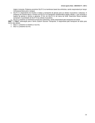 Arlindo Ugulino Netto – MEDICINA P1 – 2007.2


        órgão é iminente. Podemos encontrar GLUT-2 na membrana basal dos eritrócitos, sendo responsável por lançar
        monossacarídeos para o sangue.
    • GLUT-4: é dependente de insulina e realiza o transporte de glicose para as células musculares e adiposas. A
        presença de insulina eleva o número de GLUT-4 na membrana citoplasmática destas células, o que aumenta a
        quebra de glicose e diminui a glicemia. O Km do GLUT-4 é de cerca de 5mM. Exercícios físicos também
        aumentam a quantidade de GLUT-4 nas células musculares.
    • GLUT-5: presente na membrana luminal dos enterócitos, sendo responsável pelo transporte de frutose.
OBS13: O SGLT, abreviação para o termo Sodium Glucose Transporter, é responsável pelo transporte de sódio para
dentro das células.
    • SGLT-1: presente no intestino e nos rins.
    • SGLT-2: presente nos rins.




                                                                                                                    14
 