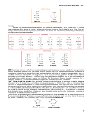 Arlindo Ugulino Netto – MEDICINA P1 – 2007.2




Hexoses.
        Hexoses são monossacarídeos de 6 carbonos, que obedecem à fórmula geral CnH2n0n (sendo n=6). As hexoses
mais importantes são a glicose, a frutose e a galactose, principais fontes de energia para os seres vivos. Ricas em
energia, as hexoses constituem os principais combustíveis das células. São naturalmente sintetizadas por fotossíntese,
processo de absorção de energia da luz.




    1
OBS : Isômeros. Isomeria é o fenômeno caracterizado pela existência de duas ou mais substâncias que apresentam
fórmulas moleculares idênticas, mas que diferem em suas fórmulas estruturais. Este fenômeno também ocorre com os
carboidratos. A depender da posição da hidroxila ligada ao carbono referência da cadeia do monossacarídeo, isto é, o
penúltimo carbono da cadeia (o C4 para as pentoses e o C5 para as hexoses), podemos classificá-los em isômero
dexotrógero (D) ou isômero levógiro (L). Quando o grupo hidroxila no carbono referência está do lado direito na fórmula
de projeção (isto é, cadeia aberta), o açúcar é o D-isômero (Ex: D-arabinose). Quando ele está à esquerda, é o L-
isômero (L-arabinose). As hexoses encontradas nos organismos vivos são, na maioria, D-isômeros.
OBS2: Forma cíclica das hexoses. Para simplificar, representamos previamente as estruturas de várias aldoses e
cetoses em forma de cadeia linear. Na realidade, em soluções aquosas, as aldotetreoses e todos os monossacarídeos
com cinco ou mais átomos de carbono na cadeia ocorrem, predominantemente, como estruturas cílicas (anel) nas quais
o grupo carbonila forma uma ligação covalente com o oxigênio de um grupo hidroxila ao longo da cadeia. As hexoses e
as pentoses também podem se apresentar na forma cíclica. Para isso, devemos ligar o C1 com o penúltimo Carbono de
sua cadeia. No caso das hexoses, em especial, devemos realizar a ligação entre o C1 e o C5. As hidroxilas localizadas à
direta da cadeia linear, deverão ficar voltadas para baixo da cadeia cíclica; as hidroxilas localizadas à esquerda da
cadeia linear, deverão ficar voltadas para cima.
Desta maneira, as aldoses formam anéis de seis elementos conhecidos como piranoses, por se assemelharem ao anel
de seis elementos do pirano. As cetoses, por sua vez, formam, mais comumente, anéis com cinco átomos de carbono
que, devido à semelhança com o composto cíclico furano, são chamadas de furanoses.




                                                                                                                         3
 