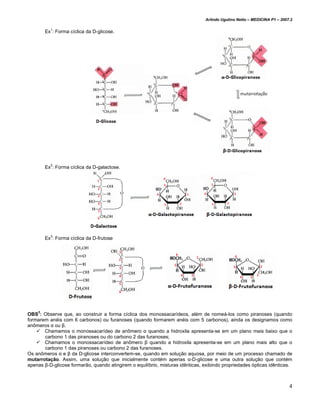 Arlindo Ugulino Netto – MEDICINA P1 – 2007.2


        Ex1: Forma cíclica da D-glicose.




        Ex2: Forma cíclica da D-galactose.




        Ex3: Forma cíclica da D-frutose




    3
OBS : Observe que, ao construir a forma cíclica dos monossacarídeos, além de nomeá-los como piranoses (quando
formarem anéis com 6 carbonos) ou furanoses (quando formarem anéis com 5 carbonos), ainda os designamos como
anômeros α ou β.
       Chamamos o monossacarídeo de anômero α quando a hidroxila apresenta-se em um plano mais baixo que o
       carbono 1 das piranoses ou do carbono 2 das furanoses;
       Chamamos o monossacarídeo de anômero β quando a hidroxila apresenta-se em um plano mais alto que o
       carbono 1 das piranoses ou carbono 2 das furanoses.
Os anômeros α e β da D-glicose interconvertem-se, quando em solução aquosa, por meio de um processo chamado de
mutarrotação. Assim, uma solução que inicialmente contém apenas α-D-glicose e uma outra solução que contém
apenas β-D-glicose formarão, quando atingirem o equilíbrio, misturas idênticas, exibindo propriedades ópticas idênticas.



                                                                                                                          4
 