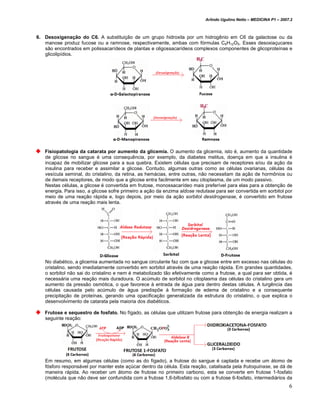 Arlindo Ugulino Netto – MEDICINA P1 – 2007.2



6. Desoxigenação do C6. A substituição de um grupo hidroxila por um hidrogênio em C6 da galactose ou da
   manose produz fucose ou a ramnose, respectivamente, ambas com fórmulas C6H12O5. Esses desoxiaçucares
   são encontrados em polissacarídeos de plantas e oligossacarídeos complexos componentes de glicoproteínas e
   glicolipídios.




   Fisiopatologia da catarata por aumento da glicemia. O aumento da glicemia, isto é, aumento da quantidade
   de glicose no sangue é uma consequência, por exemplo, da diabetes melitus, doença em que a insulina é
   incapaz de mobilizar glicose para a sua quebra. Existem células que precisam de receptores e/ou da ação da
   insulina para receber e assimilar a glicose. Contudo, algumas outras como as células ovarianas, células da
   vesícula seminal, do cristalino, da retina, as hemácias, entre outras, não necessitam da ação de hormônios ou
   de demais receptores, de modo que a glicose entra facilmente em seu citoplasma, de um modo passivo.
   Nestas células, a glicose é convertida em frutose, monossacarídeo mais preferível para elas para a obtenção de
   energia. Para isso, a glicose sofre primeiro a ação da enzima aldose redutase para ser convertida em sorbitol por
   meio de uma reação rápida e, logo depois, por meio da ação sorbitol desidrogenase, é convertido em frutose
   através de uma reação mais lenta.




   No diabético, a glicemia aumentada no sangue circulante faz com que a glicose entre em excesso nas células do
   cristalino, sendo imediatamente convertido em sorbitol através de uma reação rápida. Em grandes quantidades,
   o sorbitol não sai do cristalino e nem é metabolizado tão efetivamente como a frutose, a qual para ser obtida, é
   necessária uma reação mais duradoura. O acúmulo de sorbitol no citoplasma das células do cristalino gera um
   aumento da pressão osmótica, o que favorece à entrada de água para dentro destas células. A turgência das
   células causada pelo acúmulo de água predispõe à formação de edema de cristalino e a consequente
   precipitação de proteínas, gerando uma opacificação generalizada da estrutura do cristalino, o que explica o
   desenvolvimento de catarata pela maioria dos diabéticos.

   Frutose e sequestro de fosfato. No fígado, as células que utilizam frutose para obtenção de energia realizam a
   seguinte reação:




   Em resumo, em algumas células (como as do fígado), a frutose do sangue é captada e recebe um átomo de
   fósforo responsável por manter este açúcar dentro da célula. Esta reação, catalisada pela frutoquinase, se dá de
   maneira rápida. Ao receber um átomo de frutose no primeiro carbono, esta se converte em frutose 1-fosfato
   (molécula que não deve ser confundida com a frutose 1,6-bifosfato ou com a frutose 6-fosfato, intermediários da
                                                                                                                      6
 