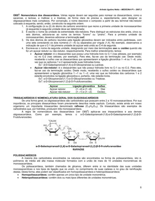 Arlindo Ugulino Netto – MEDICINA P1 – 2007.2


OBS5: Nomenclatura dos dissacarídeos. Várias regras devem ser seguidas para nomear os dissacarídeos, como a
sacarose, a lactose, a maltose e a trealose, de forma clara de precisa e, especilamente, para designar os
oligossacarídeos mais complexos. Por convenção, o nome descreve o composto a partir de seu terminal não-redutor
colocado à esquerda, sendo, então, construído na seguinte ordem:
        1. A configuração (α ou β) do átomo de carbono anomérico que reúne a primeira unidade de monossacarídeo
            (à esquerda) à segunda unidade deve ser determinada;
        2. É escrito o nome da unidade da extremidade não-redutora. Para distinguir as estruturas dos anéis, cinco ou
            seis átomos, adiciona-se ao nome os termos “furano” ou “pirano”. Para a primeira unidade de
            monossacarídeo, devemos adicionar a terminação osil;
        3. Os dois átomos de carbono reunidos pela ligação glicosídica devem ser indicados entre parênteses, com
            uma seta conectando os dois números (1→4) ou separados por vírgula (1,4). No exemplo, observamos a
            indicação de que o C-1 da primeira unidade de açúcar está unido ao C-4 da segunda.
        4. Escreve-se o nome da segunda unidade, designando por meio das terminações ose ou osídeo quando ela
            for um açúcar redutor ou não-redutor, respectivamente. Para melhor entendimento, temos:
                 • Açúcar redutor: é o dissacarídeo que possui uma hidroxila livre no C-1 (nas aldoses, por exemplo)
                    ou no C-2 (nas cetoses, por exemplo). Para eles, faz-se uso da terminação ose. Deste modo,
                    receberão o sufixo ose os dissacarídeos que apresentarem a ligação glicosídica 1→4 ou 1→6, uma
                    vez que os carbonos 1 e 2 apresentarão suas hidroxilas livres.
                        Ex1: β-D-Galactopiranosil-(1,4)-α-D-Glicopiranose ou Lactose.
                 • Açúcar não-redutor: é o dissacarídeo que não possui hidroxila livre no C-1 ou no C-2. Para eles,
                    faz-se uso da terminação osídeo. Deste modo, receberão o sufixo osídeo os dissacarídeos que
                    apresentarem a ligação glicosídica 1→1 ou 1→2, uma vez que as hidroxilas dos carbonos 1 e 2
                    estarão envolvidos na ligação glicosídica e, portanto, não estarão livres.
                        Ex2: α-D-Glicopiranosil-(1,1)-α-D-Glicopiranosídeo ou Trealose.
                          3
                        Ex : α-D-Glicopiranosil-(1,2)-β-D-Frutofuranosídeo.
                                 Açúcar               Ligação glicosídica   Sufixo
                                 Açúcar redutor          (1→4) e (1→6)        Ose
                                 Açúcar não-redutor      (1→1) e (1→2)      Osídeo

TRISSACARÍDEOS E NOMENCLATURA GERAL DOS OLIGOSSACARÍDEOS
        De uma forma geral, os oligossacarídeos são carboidratos que possuem entre 2 a 10 monossacarídeos. Por sua
importância, os principais dissacarídeos foram previamente descritos neste capítulo. Contudo, existe ainda em nosso
organismo um importante trissacarídeo denominado rafinose (C18H32O16). Os trissacarídeos são exemplos de
carboidratos que, por hidrólise, produzem três monossacarídeos.
        A regra de nomenclatura dos dissacarídeos (ver OBS5) aplica-se aos trissacarídeos e aos demais
oligossacarídeos. Como         por    exemplo,   temos o α-D-Galactopiranosil-(1,6)-α-D-Galactopiranosil-(1,2)-β-D-
Frutofuranosídeo.




POLISSACARÍDEOS
        A maioria dos carboidratos encontrados na natureza são encontrados na forma de polissacarídeos, isto é,
polímeros de média até alta massa molecular formados com a união de mais de 10 unidades monoméricas de
monossacarídeos.
        Os polissacarídeos, também chamados de glicanos, diferem entre si na identidade das suas unidades
monossacarídicas e nos tipos de ligação que os unem, no comprimento de suas cadeias e no grau de ramificação
destas. Desta forma, eles podem ser classificados em homopolissacarídeos e heteropolissacarídeos:
    • Homopolissacarídeos: contêm apenas um único tipo de unidade monomérica.
    • Heteropolissacarídeos: contêm dois ou mais tipos diferentes de unidades monoméricas.



                                                                                                                        8
 
