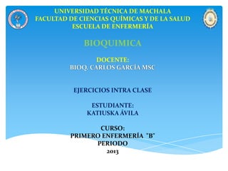 UNIVERSIDAD TÉCNICA DE MACHALA
FACULTAD DE CIENCIAS QUÍMICAS Y DE LA SALUD
ESCUELA DE ENFERMERÍA
BIOQUIMICA
DOCENTE:
BIOQ. CARLOS GARCÍA MSC
EJERCICIOS INTRA CLASE
ESTUDIANTE:
KATIUSKA ÁVILA
CURSO:
PRIMERO ENFERMERÍA "B"
PERIODO
2013
 