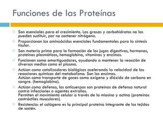 Funciones de las Proteínas Son esenciales para el crecimiento. Las grasas y carbohidratos no las pueden sustituir, por no contener nitrógeno. Proporcionan los aminoácidos esenciales fundamentales para la síntesis tisular. Son materia prima para la formación de los jugos digestivos, hormonas, proteínas plasmáticas, hemoglobina, vitaminas y enzimas. Funcionan como amortiguadores, ayudando a mantener la reacción de diversos medios como el plasma. Actúan como catalizadores biológicos acelerando la velocidad de las reacciones químicas del metabolismo. Son las enzimas. Actúan como transporte de gases como oxígeno y dióxido de carbono en sangre. (hemoglobina). Actúan como defensa, los anticuerpos son proteínas de defensa natural contra infecciones o agentes extraños. Permiten el movimiento celular a través de la miosina y actina (proteínas contráctiles musculares). Resistencia: el colágeno es la principal proteína integrante de los tejidos de sostén. 