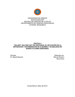 UNIVERSIDAD DE ORIENTE
NUCLEO BOLIVAR
ESCUELA DE CIENCIAS DE LA SALUD
DEPARTAMENTO DE CIENCIAS FISIOLOGICAS
CATEDRA: BIOQUIMICA
PRATICA 2
“SALADO” (SALTING AOT) DE PROTEINAS, SU APLICACIÓN EN LA
SEPARACION Y DETERMINACION DE ALBÚMINA Y GLOBULINAS EN
SUERO O PLASMA SANGUINEO.
Docente: Elaborado por:
Dr. Miguel Basanta Manuel Serrano
Rene Devis
Ciudad Bolívar, Mayo del 2014.
 