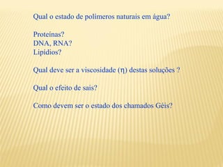 Qual o estado de polímeros naturais em água?

Proteínas?
DNA, RNA?
Lipídios?

Qual deve ser a viscosidade (η) destas soluções ?

Qual o efeito de sais?

Como devem ser o estado dos chamados Géis?
 