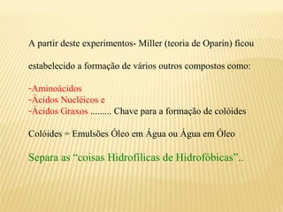 A partir deste experimentos- Miller (teoria de Oparin) ficou

estabelecido a formação de vários outros compostos como:

-Aminoácidos
-Ácidos Nucléicos e
-Ácidos Graxos ......... Chave para a formação de colóides

Colóides = Emulsões Óleo em Água ou Água em Óleo

Separa as “coisas Hidrofílicas de Hidrofóbicas”..
 