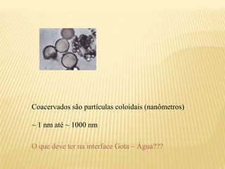 Coacervados são partículas coloidais (nanômetros)

~ 1 nm até ~ 1000 nm

O que deve ter na interface Gota – Água???
 