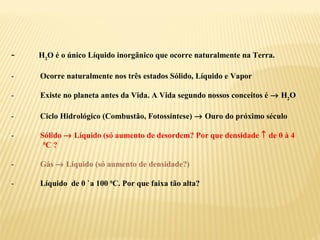 -   H2O é o único Líquido inorgânico que ocorre naturalmente na Terra.

-   Ocorre naturalmente nos três estados Sólido, Líquido e Vapor

-   Existe no planeta antes da Vida. A Vida segundo nossos conceitos é → H2O

-   Ciclo Hidrológico (Combustão, Fotossíntese) → Ouro do próximo século

-   Sólido → Líquido (só aumento de desordem? Por que densidade ↑ de 0 à 4
     0
       C?

-   Gás → Líquido (só aumento de densidade?)

-   Líquido de 0 `a 100 0C. Por que faixa tão alta?
 