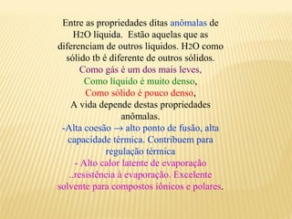 Entre as propriedades ditas anômalas de
     H2O líquida. Estão aquelas que as
diferenciam de outros líquidos. H2O como
  sólido tb é diferente de outros sólidos.
       Como gás é um dos mais leves,
        Como líquido é muito denso,
        Como sólido é pouco denso,
    A vida depende destas propriedades
                  anômalas.
 -Alta coesão → alto ponto de fusão, alta
   capacidade térmica. Contribuem para
             regulação térmica
     - Alto calor latente de evaporação
   ..resistência à evaporação. Excelente
solvente para compostos iônicos e polares.
 