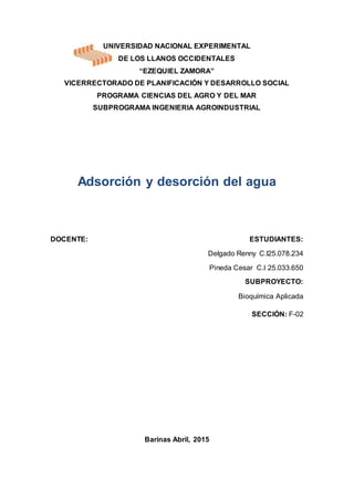 UNIVERSIDAD NACIONAL EXPERIMENTAL
DE LOS LLANOS OCCIDENTALES
“EZEQUIEL ZAMORA”
VICERRECTORADO DE PLANIFICACIÓN Y DESARROLLO SOCIAL
PROGRAMA CIENCIAS DEL AGRO Y DEL MAR
SUBPROGRAMA INGENIERIA AGROINDUSTRIAL
Adsorción y desorción del agua
DOCENTE: ESTUDIANTES:
Delgado Renny C.I25.078.234
Pineda Cesar C.I 25.033.650
SUBPROYECTO:
Bioquímica Aplicada
SECCIÓN: F-02
Barinas Abril, 2015
 