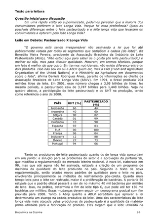 Texto para leitura

Questão inicial para discussão
      Em uma rápida visita ao supermercado, podemos perceber que a maioria dos
consumidores preferem o leite Longa Vida. Porque há essa preferência? Quais as
possíveis diferenças entre o leite pasteurizado e o leite longa vida que levariam os
consumidores a optarem pelo leite Longa Vida?

Leite em Debate: Pasteurizado X Longa Vida

      “O governo está sendo irresponsável não assinando a lei que foi até
publicamente votada por todos os segmentos que compõem a cadeia (do leite)”, diz
Benedito Vieira Pereira, presidente da Associação Brasileira da Indústria de Leite
Pasteurizado (Abilp). "Não estou aqui para saber se o gosto (do leite pasteurizado) é
melhor ou não, mas para discutir qualidade. Mostrem, em termos técnicos, porque
um leite é melhor do que outro. Em termos nutricionais, não existe diferença entre os
dois produtos. Isso não sou eu ou a ABLV quem diz, mas a FAO (Food and Agriculture
Organization of the United Nations) e o Ministério da Agricultura em documentos
sobre o leite", afirma Daniela Rodrigues Alves, gerente de informações ao cliente da
Associação Brasileira de Leite Longa Vida (ABLV). Em 1991, o Brasil produzia 204
milhões litros de leite. Em 2001, esse número chegou a 3,95 bilhões de litros. No
mesmo período, o pasteurizado caiu de 3,747 bilhões para 1,440 bilhões. Veja no
quadro abaixo, a participação do leite pasteurizado e do UHT na produção, tendo
como referência o ano de 2000.

                                                PASTEURIZADO
                           PAÍS      UHT (%)
                                                     (%)
                        Alemanha        66            44
                        Argentina       40            60
                          Bélgica       98            02
                         Canadá         01            99
                        Colômbia        10            90
                         Espanha        97            03
                           EUA          00           100
                          França        96            04
                        Inglaterra      12            88
                          México        27            73
                         Portugal       94            06



       Tanto os produtores de leite pasteurizado quanto os de longa vida concordam
em um ponto: a solução para os problemas do setor é a aprovação da portaria 56,
que modifica a regulamentação do mercado leiteiro nacional. A nova lei, elaborada em
98, mas que até agora não foi assinada, estipula a criação de um programa de
melhoria da qualidade do leite produzido no país. Segundo o texto da nova
regulamentação, serão criados novos padrões de qualidade para o leite no país,
envolvendo principalmente os métodos de resfriamento pós-coleta. Quanto mais
tempo leva para o leite ser resfriado, maior é a proliferação de bactérias. A portaria 56
estipula que o padrão oficial passará a ser de no máximo 40 mil bactérias por mililitro
de leite. Isso, na prática, determina o fim do leite tipo C, que pode até ter 150 mil
bactérias por mililitro. Essas mudanças devem seguir um cronograma gradual com fim
previsto para 2008. Tanto a Abilp quanto a ABLV acreditam que aprovar a lei
determinaria um avanço na cadeia produtiva do leite. Uma das características do leite
longa vida mais atacada pelos produtores de pasteurizado é a qualidade da matéria-
prima utilizada para a fabricação do produto. Eles alegam que o leite utilizado na

Bioquímica na Cozinha                                                               10
 