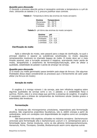 Questão para discussão
1) Durante o processo descrito acima é necessário controlar a temperatura e o pH do
meio. Utilizando as tabelas 2 e 3, procure justificar esse controle.

                  Tabela 2 - Temperatura ótima das enzimas do mosto cervejeiro

                                 Enzima       Temperatura
                                 Glucanases   36 – 45 0C
                                 Proteases    45 – 55 0C
                                 -amilase    60 – 65 0C

                        Tabela 3 - pH ótimo das enzimas do mosto cervejeiro

                                    Enzima       pH
                                    Glucanases   5,0
                                    Proteases    5,2 – 8,2
                                    -amilase    5,4 – 5,6
                                    -amilase    5,6 – 5,8

   Clarificação do malte


       Após a obtenção do mosto, este passará para a etapa de clarificação, na qual o
principal objetivo é separar as substâncias solubilizadas no mosto daquelas
remanescentes insolúveis no chamado bagaço de malte. O mosto deve ser o mais
límpido possível, pois a turvação excessiva é negativa, acarretando maior perda de
mosto, atrapalhando o andamento da fermentação/maturação, além de afetar a
qualidade, estabilidade do paladar e perda de amargor da cerveja.

Questão para discussão
2) O mosto (ou malte germinado) passa também pela etapa de fervura. Cite algumas
finalidades dessa etapa considerando os processos que o fornecimento de calor pode
afetar (na fervura do mosto).


       Aeração do malte


   O oxigênio é o inimigo número 1 da cerveja, pois tem influência negativa sobre
algumas qualidades da cerveja como a cor, o paladar, e a estabilidade física e
química. Porém, esta é a única etapa que permite a presença de oxigênio. O oxigênio
é necessário para a síntese de componentes da membrana celular (ácidos graxos e
esteróides) das leveduras.


       Fermentação

       As leveduras são microrganismos unicelulares, responsáveis pela fermentação
alcoólica. São organismos anaeróbios facultativos, isto é, obtêm energia a partir de
carboidratos, tanto em condições com disponibilidade de oxigênio como em condições
de ausência.
       São basicamente três espécies utilizadas na indústria cervejeira: Sacharomyces
cerevisiae para fermentação alta e Sacharomyces uvarum e S. carlsbergensis para a
fementação baixa. Outras leveduras, como as dos gêneros Schizosaccacharomyces,
Hansenula, Pichia, Torulopsis, Candida, Brettanomyces assim como algumas outras


Bioquímica na Cozinha                                                            102
 