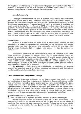 diminuição de substâncias as quais posteriormente podem provocar turvação. Não se
permite a incorporação de ar e a filtração é realizada contra pressão a baixas
temperaturas para que a cerveja não perca a saturação de CO2.


       Acondicionamento

       A cerveja é acondicionada em latas e garrafas e logo após o seu enchimento
recebe um jato de água a 80ºC, visando a eliminação de O2 no produto. Depois, as
garrafas são rapidamente tampadas e em seguida passam pelo tratamento térmico
denominado pasteurização. A pasteurização da cerveja envasada é realizada em
túneis onde a temperatura é elevada a 60ºC e mantida nessa temperatura até
garantir a morte dos microrganismos deterioradores. Em seguida, sofre um drástico
resfriamento. Esse processo garante a data de validade do produto de seis meses,
porém a temperatura deve ser controlada pois uma pasteurização ineficiente não
garantirá que o produto esteja em boas condições até sua data de validade e pelo
contrário uma pasteurização excessiva poderá alterar o sabor e aroma da bebida.


Curiosidades
       O chopp, é acondicionado em barris e não é pasteurizado, devendo ser logo
armazenado a baixas temperaturas em recipientes de aço inoxidável, alumínio ou
madeira. Com isso, por não passar pela eliminação térmica dos microrganismos
deterioradores (pasteurização), o produto tem apenas 10 dias de validade no
mercado.

      Na produção de bebidas, tal como whiskey e vodka, as impurezas é que dão o
sabor diferencial. Substratos de batatas, milho, trigo e outras plantas podem ser
usados na produção do etanol por fermentação. O etanol quando produzido por
fermentação, realizada pelas já mencionadas leveduras, chega no máximo a 14% na
solução: acima desta concentração, o etanol inibe as enzimas responsáveis pelas
transformações. As bebidas de maior graduação alcoólica passam por um processo
onde o etanol é concentrado, a destilação.
      No Apêndice J encontram-se as propriedades físico-químicas do etanol,e
também são descritos alguns dos efeitos causados no organismo pela ingestão de
bebidas alcoólicas, inclusive os efeitos benéficos.


Texto para leitura - A espuma da cerveja

        As bolhas de espuma se formam em um líquido quando este contém um gás,
um agente ativo de superfície ou surfactante. Surfactante é uma molécula que contém
uma extremidade hidrofóbica que é atraída pelo ar, e uma extremidade polar que é
atraída pela água. Ela se posiciona naturalmente na superfície do líquido, reduzindo
significativamente a tensão superficial. Qualquer gás introduzido no líquido forma
bolhas esféricas que sobem à superfície, trazendo consigo um filme superficial do
surfactante. A espuma é simplesmente a aderência destas bolsas de gás, umas às
outras, através de suas paredes finas, elásticas e de baixa tensão superficial.

Questões comentadas para discussão
1) Como são formadas as espumas durante a abertura da garrafa de cerveja?
       Quando se abre a garrafa de cerveja liberta-se gás (dióxido de carbono). O gás
(normalmente dióxido de carbono) existente na cerveja não se liberta quando o
recipiente (lata ou garrafa) que a contém se encontra fechado, porque o seu interior
se encontra a uma pressão elevada. Quando se abre o recipiente,liberta-se o gás

Bioquímica na Cozinha                                                            104
 