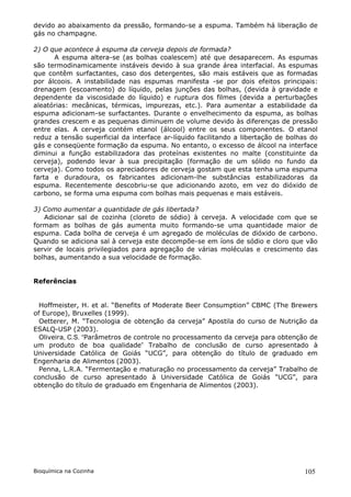 devido ao abaixamento da pressão, formando-se a espuma. Também há liberação de
gás no champagne.

2) O que acontece à espuma da cerveja depois de formada?
      A espuma altera-se (as bolhas coalescem) até que desaparecem. As espumas
são termodinamicamente instáveis devido à sua grande área interfacial. As espumas
que contêm surfactantes, caso dos detergentes, são mais estáveis que as formadas
por álcoois. A instabilidade nas espumas manifesta -se por dois efeitos principais:
drenagem (escoamento) do líquido, pelas junções das bolhas, (devida à gravidade e
dependente da viscosidade do líquido) e ruptura dos filmes (devida a perturbações
aleatórias: mecânicas, térmicas, impurezas, etc.). Para aumentar a estabilidade da
espuma adicionam-se surfactantes. Durante o envelhecimento da espuma, as bolhas
grandes crescem e as pequenas diminuem de volume devido às diferenças de pressão
entre elas. A cerveja contém etanol (álcool) entre os seus componentes. O etanol
reduz a tensão superficial da interface ar-líquido facilitando a libertação de bolhas do
gás e conseqüente formação da espuma. No entanto, o excesso de álcool na interface
diminui a função estabilizadora das proteínas existentes no malte (constituinte da
cerveja), podendo levar à sua precipitação (formação de um sólido no fundo da
cerveja). Como todos os apreciadores de cerveja gostam que esta tenha uma espuma
farta e duradoura, os fabricantes adicionam-lhe substâncias estabilizadoras da
espuma. Recentemente descobriu-se que adicionando azoto, em vez do dióxido de
carbono, se forma uma espuma com bolhas mais pequenas e mais estáveis.

3) Como aumentar a quantidade de gás libertada?
   Adicionar sal de cozinha (cloreto de sódio) à cerveja. A velocidade com que se
formam as bolhas de gás aumenta muito formando-se uma quantidade maior de
espuma. Cada bolha de cerveja é um agregado de moléculas de dióxido de carbono.
Quando se adiciona sal à cerveja este decompõe-se em íons de sódio e cloro que vão
servir de locais privilegiados para agregação de várias moléculas e crescimento das
bolhas, aumentando a sua velocidade de formação.


Referências


  Hoffmeister, H. et al. “Benefits of Moderate Beer Consumption” CBMC (The Brewers
of Europe), Bruxelles (1999).
  Oetterer, M. “Tecnologia de obtenção da cerveja” Apostila do curso de Nutrição da
ESALQ-USP (2003).
  Oliveira, C.S. “Parâmetros de controle no processamento da cerveja para obtenção de
um produto de boa qualidade” Trabalho de conclusão de curso apresentado à
Universidade Católica de Goiás “UCG”, para obtenção do título de graduado em
Engenharia de Alimentos (2003).
  Penna, L.R.A. “Fermentação e maturação no processamento da cerveja” Trabalho de
conclusão de curso apresentado à Universidade Católica de Goiás “UCG”, para
obtenção do título de graduado em Engenharia de Alimentos (2003).




Bioquímica na Cozinha                                                              105
 