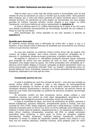 Vinho - do Velho Testamento aos dias atuais


         Pode-se dizer que o vinho seja tão antigo quanto a humanidade, pois há dois
milhões de anos já coexistiam as uvas e o homem que as podia colher. Seria portanto
difícil imaginar que o vinho não esteve presente em algum momento para o homem
nômade primitivo. As referências ao vinho podem ser encontradas nos mais antigos
períodos da história, havendo também muitas citações à sua origem no Velho
Testamento. (um breve histórico do vinho é apresentado no Apêndice K)
         O vinho é definido pela O.I.V. (Office International de la Vigne et du Vin) como
uma bebida proveniente exclusivamente da fermentação alcoólica da uva madura e
fresca ou suco de uva fresca.
         Uma classificação dos vinhos baseada no seu teor alcoólico é descrita no
Apêndice K.


Questão para discussão
As matérias primas básicas para a fabricação de vinhos são: a água, a uva, e a
levedura. O que levaria então à diferença de qualidade que encontramos nos diversos
vinhos (e suas diversas marcas)?

       As uvas que originam os melhores vinhos (vinhos finos) são da espécie Vitis
vinifera, de origem européia. Para vinhos comuns, utilizam-se variedades da V.
labrusca, V. rotundifolia, ambas de origem americana, e também vários híbridos.
       As espécies V. labrusca e V. rotundifolia raramente possuem açúcar suficiente
para produção de vinhos com teor alcoólico de 10% ou mais, sendo usualmente
necessário uma adição extra de açúcar. Os vinhos produzidos com variedades da V.
labrusca (como Isabel, Niágara e Concord, cultivadas no Brasil) apresentam cheiro ou
aroma pronunciado, comumente chamado "foxé" ou "foxado", considerado como um
grande defeito do vinho. Entretanto, possuem um número apreciável de consumidores
brasileiros, habituados com esse tipo de vinho.


       Composição química da uva

       A casca é recoberta por uma fina camada de pruína – uma cera que protege as
células contra efeitos de umidade e calor e dos ataques de microorganismos
causadores de doenças no interior do grão. Na sua parte externa localizam-se os
compostos fenólicos (antocianinas e taninos) e as leveduras. Na película interior da
casca de uvas tintas está localizado um polifenol de estrutura complexa, denominado
resveratrol.
       As sementes contêm um óleo comestível, tanino, ácidos voláteis e uma
substância resinosa, que confere ao vinho sabor desagradável, devendo-se tomar
cuidado para não esmagá-las durante as operações iniciais da vinificação.
       A polpa é constituída de água, que serve de dissolvente de ácidos, açúcares e
demais substâncias; açúcares redutores, principalmente glicose e frutose, com teor
variando de 15% a 30%; ácidos orgânicos, sendo eles o ácido tartárico, o ácido málico
(estando presentes tanto na forma livre como na forma salificada como bitartarato de
potássio e malato ácido de potássio, respectivamente) e, em pequenas quantidades, o
ácido cítrico; matérias nitrogenadas, presentes até 20% no estado amoniacal,
assimilável pelas leveduras, e outra parte na forma de nitrogênio orgânico
(aminoácidos, amidas, proteínas); matérias pécticas, substâncias complexas,
existentes no mosto no estado de suspensão coloidal (quanto mais madura a uva,
mais rica em matérias pécticas); matérias minerais, como potássio (este em maior


Bioquímica na Cozinha                                                               106
 