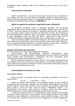 quantidade), cálcio, magnésio, sódio e ferro; vitaminas, entre as quais a A, B1, B2, C
e inositol.

       O processo de vinificação


       Assim é denominado o conjunto de operações realizadas para transformar a
uva (mosto) em vinho. As várias etapas do processo variam um pouco conforme o
tipo de vinho que se pretende obter e as instalações utilizadas. As operações comuns
a diferentes vinificações são resumidas no Apêndice K.

       Quais as espécies de leveduras responsáveis pela vinificação?

       As leveduras apiculadas (como a Kloeckera apiculata) são geralmente
responsáveis pelo início e primeira fase da fermentação alcoólica (até o teor de 4oGL
ou 5oGL). Uma outra espécie de levedura (T. bacillaris) pode agir por estar presente
em uvas podres, porém é pouco resistente ao tratamento com SO2. No momento em
que as Saccharomyces invadem o meio, as leveduras iniciais desaparecem. São delas
o poder alcoogênico maior (de 8oGL até 18oGL), sendo que na fase final da
fermentação alcoólica as espécies dominantes são a S. ellipsoideus e S. bayanus.
       São encontradas também encontradas leveduras de contaminação, presentes
sobre materiais de vinificação e dentro de recipientes vinários. Entre elas encontram-
se as leveduras oxidativas, podendo-se evitá-las mantendo sempre cheio o recipiente
vinário, evitando-se espaço vazio e conseqüente contato com o ar.


Questão comentada para discussão
O que acontece com o mosto após a adição das leveduras?
       Essencialmente     são   desencadeados     processos   fermentativos,   sendo
principalmente a fermentação alcoólica realizada pelas próprias leveduras. Entretanto
ocorre também outra fermentação, a maloláctica, tida como secundária, sendo
realizada por bactérias presentes na casca da uva.
       Dentre os açúcares presentes na uva, a glicose é fermentada preferencialmente
em relação à frutose. Na presença de outros açúcares, as leveduras peculiares a uma
vinha usualmente possuem as melhores enzimas para atuarem sobre esses açúcares,
obtendo-se um tipo particular de vinho.


       Fermentações que ocorrem no vinho

Fermentação alcoólica

       Nesse processo, os produtos estão em proporções eqüimolares, conforme a
reação abaixo.
                    C6H12O6  2 CH3CH2OH + 2 CO2
       Apesar de parecer muito simples, é uma complexa reação, na qual a molécula
de glicose passa, em processo anaeróbio, por doze etapas intermediárias antes de ser
transformada em etanol e gás carbônico. Outros produtos são formados, contribuindo
para o sabor e aroma do vinho, entre os quais o acetaldeído, glicerol,          2,3-
butilenoglicol, ácido láctico, ácido succínico e ésteres, sendo que estes últimos
também podem ser formados pela esterificação de ácido orgânicos fixos.
       A ação das leveduras sobre os aminoácidos do mosto durante a fermentação
originam os álcoois superiores e alguns ácidos. A fermentação alcoólica é uma reação
exotérmica, cujo rendimento em produção de etanol raramente chega a 12%. Para
um processo bem realizado requere-se número adequado de leveduras desejáveis,
Bioquímica na Cozinha                                                             107
 