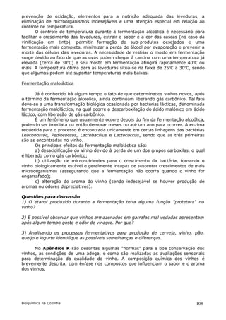 prevenção de oxidação, elementos para a nutrição adequada das leveduras, a
eliminação de microorganismos indesejáveis e uma atenção especial em relação ao
controle de temperatura.
        O controle de temperatura durante a fermentação alcoólica é necessário para
facilitar o crescimento das leveduras, extrair o sabor e a cor das cascas (no caso da
vinificação em tinto), permitir formação de sub-produtos desejados e uma
fermentação mais completa, minimizar a perda de álcool por evaporação e prevenir a
morte das células das leveduras. A necessidade de resfriar o mosto em fermentação
surge devido ao fato de que as uvas podem chegar à cantina com uma temperatura já
elevada (cerca de 30oC) e seu mosto em fermentação atingirá rapidamente 40oC ou
mais. A temperatura ótima para as leveduras situa-se na faixa de 25oC a 30oC, sendo
que algumas podem até suportar temperaturas mais baixas.

Fermentação maloláctica

       Já é conhecido há algum tempo o fato de que determinados vinhos novos, após
o término da fermentação alcoólica, ainda continuam liberando gás carbônico. Tal fato
deve-se a uma transformação biológica ocasionada por bactérias lácticas, denominada
fermentação maloláctica, na qual ocorre a descarboxilação do ácido malônico em ácido
láctico, com liberação de gás carbônico.
       É um fenômeno que usualmente ocorre depois do fim da fermentação alcoólica,
podendo ser imediata ou então demorar meses ou até um ano para ocorrer. A enzima
requerida para o processo é encontrada unicamente em certas linhagens das bactérias
Leuconostoc, Pediococcus, Lactobacillus e Lactococcus, sendo que as três primeiras
são as encontradas no vinho.
       Os principais efeitos da fermentação maloláctica são:
       a) desacidificação do vinho devido à perda de um dos grupos carboxilas, o qual
é liberado como gás carbônico;
       b) utilização de micronutrientes para o crescimento da bactéria, tornando o
vinho biologicamente estável e geralmente incapaz de sustentar crescimentos de mais
microorganismos (assegurando que a fermentação não ocorra quando o vinho for
engarrafado);
       c) alteração do aroma do vinho (sendo indesejável se houver produção de
aromas ou odores depreciativos).

Questões para discussão
1) O etanol produzido durante a fermentação teria alguma função "protetora" no
vinho?

2) É possível observar que vinhos armazenados em garrafas mal vedadas apresentam
após algum tempo gosto e odor de vinagre. Por que?

3) Analisando os processos fermentativos para produção de cerveja, vinho, pão,
queijo e iogurte identifique as possíveis semelhanças e diferenças.

      No Apêndice K são descritas algumas "normas" para a boa conservação dos
vinhos, as condições de uma adega, e como são realizadas as avaliações sensoriais
para determinação da qualidade do vinho. A composição química dos vinhos é
brevemente descrita, com ênfase nos compostos que influenciam o sabor e o aroma
dos vinhos.




Bioquímica na Cozinha                                                            108
 