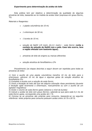 Experimento para determinação da acidez do leite


     Esta prática tem por objetivo a determinação da qualidade de algumas
amostras de leite, baseando-se na medida da acidez total (expressa em graus Dornic,
o
 D).

Materiais e Reagentes:

                 1 pipeta volumétrica de 10 mL


                 1 erlenmeyer de 50 mL


                 1 bureta de 10 mL


                 solução de NaOH 1/9 mol/L (0,111 mol/L) - soda Dornic (evite o
                  contato da solução de NaOH com a pele. Caso isto ocorra, lave
                  a região afetada com bastante água).


                 amostras de leite de origens ou marcas diferentes


                 solução alcoólica de fenolftaleína a 2%


     Procedimento (as etapas descritas a seguir devem ser repetidas para todas as
amostras de leite)

1) Com o auxílio de uma pipeta volumétrica transfira 10 mL de leite para o
erlenmeyer, adicione 10 mL de água e algumas gotas de solução alcoólica de
fenolftaleína 2%.
2) Complete a bureta com a solução de soda Dornic.
3) Inicie a titulação do leite até que ele adquira coloração rósea persistente (durante
a titulação agite levemente o erlenmeyer, manualmente ou com o auxílio de um
agitador magnético)
4) Anote o volume de soda Dornic gasto (observe o nível da bureta)
5) Calcule a acidez do leite (em graus Dornic), sabendo-se que para cada 0,1 mL de
soda Dornic gasta, corresponde uma acidez de 1 oD.
6) Conclua se as amostras são próprias para consumo, baseando-se na seguinte
referência: leites próprios para consumo possuem acidez entre 16 oD e 20 oD.




Bioquímica na Cozinha                                                              114
 