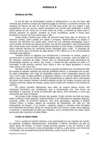 APÊNDICE B


       História do Pão


       O uso do pão na alimentação humana é antiquíssimo e a arte de fazer pão
remonta aos primeiros tempos de sedentarização do Homem, no Extremo Oriente. Há
vestígios do fabrico de pão na Suíça há 10 000 anos atrás. Na sua origem o pão
apresentava uma cor escura, sendo produzido com farinha não peneirada e cozido
sobre pedras ao sol. Cerca de mil anos antes de Cristo, o Homem já sabia moer a
farinha, peneirar os cereais, escolher as ervas aromáticas, azeite e frutos para
temperar e recorrer ao forno para assar o pão.
       Conta ainda a história que, antes de servirem para fazer pão, as farinhas, de
diversos cereais, eram usadas em sopas e mingaus. Posteriormente se passou a
misturar nas farinhas mel, azeite doce, mosto de uva, tâmaras esmagadas, ovos e
carne moída, formando-se espécie de bolos, que teriam precedido o pão propriamente
dito. Esses bolos eram cozidos sobre pedras quentes ou sob cinzas, e posteriormente
estas mesmas técnicas de cozimento foram utilizadas para o pão. A utilização de
fornos de barro para cozimento de pães datam o VII milênio a.C e foi primeiramente
realizado pelo egípcios.
       Também foram os egípcios que introduziram o fermento na receita, sendo o
primeiro povo a consumir alimentos fermentados (pão e cerveja), cerca de 2600 a.C.
Os hebreus, escravos do Egito, teriam sido os responsáveis pela descoberta da
fermentação natural, ao deixar, por acaso, a massa do pão exposta ao calor e à
humidade. O pão ganhou volume, ficou macio e com um sabor agradável e nunca
mais voltou a ser o que era.
       No Egito o pão era o alimento básico e segundo Heródoto era normalmente feito
de cevada ou espelta, espécies de trigo de qualidade inferior, e amassado com os pés.
Os pães preparados com trigo de qualidade superior eram destinados apenas aos
ricos. Com o pão no Egito também se pagavam salários: um dia de trabalho valia três
pães e dois cântaros de cerveja. E o pão acompanhava os egípcios até à vida depois
da morte. Nas orações fúnebres constam pedidos de pão de cevada, cerveja, aves de
criação e bovinos, papas de cereais, queijo, peixe cozido sem cabeça e rins cozidos de
carneiro.
       Os judeus também fabricavam seus pães na mesma época, porém não
utilizavam fermentos por acreditarem que a fermentação era uma forma de
putrefação e impureza. A Jeová só ofereciam pão ázimo, sem fermento, o único que
consomem até hoje na Páscoa.
       Na Europa o pão chegou através dos gregos. O pão romano era feito em casa,
pelas mulheres, tendo passado, posteriormente, a ser fabricado em padarias públicas,
surgindo, então, os primeiros padeiros. Isto teria acontecido, segundo o filósofo
romano Plínio, o Antigo, depois da conquista da Macedônia, em 168 a.C. Na
Antiguidade, os deuses - e os mortos - egípcios, gregos e romanos eram honrados
com oferendas de animais, flores em massa de pão. Era comum, ainda, entre egípcios
e romanos, a distribuição de pães aos soldados, como complemento do soldo, tendo
perdurado este costume na Idade Média.

       O pão na idade média

      Com a queda do Império Romano e da organização por ele imposta ao mundo,
as padarias européias desapareceram, retornando o fabrico doméstico do pão na
maior parte da Europa. O senhor feudal permitia apenas o uso do moinho e dos
fornos. Voltou a se consumir, pela comodidade no fabrico, o pão ázimo, sem fermento
e achatado, que acompanhava outros alimentos, como a carne e sopas.
Bioquímica na Cozinha                                                             115
 