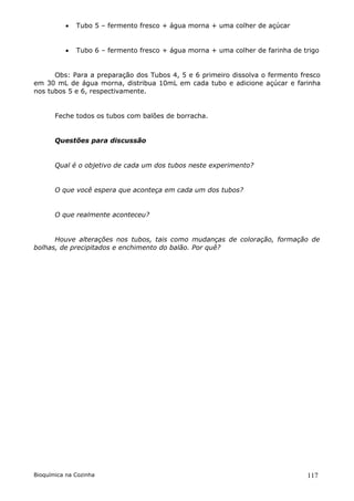    Tubo 5 – fermento fresco + água morna + uma colher de açúcar


             Tubo 6 – fermento fresco + água morna + uma colher de farinha de trigo


      Obs: Para a preparação dos Tubos 4, 5 e 6 primeiro dissolva o fermento fresco
em 30 mL de água morna, distribua 10mL em cada tubo e adicione açúcar e farinha
nos tubos 5 e 6, respectivamente.


       Feche todos os tubos com balões de borracha.


       Questões para discussão


       Qual é o objetivo de cada um dos tubos neste experimento?


       O que você espera que aconteça em cada um dos tubos?


       O que realmente aconteceu?


      Houve alterações nos tubos, tais como mudanças de coloração, formação de
bolhas, de precipitados e enchimento do balão. Por quê?




Bioquímica na Cozinha                                                           117
 