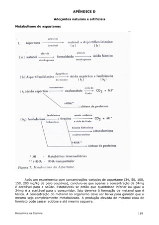 APÊNDICE D

                        Adoçantes naturais e artificiais

Metabolismo do aspartame:




       Após um experimento com concentrações variadas de aspartame (34, 50, 100,
150, 200 mg/kg de peso corpóreo), concluiu-se que apenas a concentração de 34mg
é aceitável para a saúde. Estabeleceu-se então que quantidade inferior ou igual a
34mg é a aceitável para o consumidor. Isto deve-se à formação de metanol que é
tóxico. A concentração do metanol no organismo deve ser baixa para garantir que o
mesmo seja completamente metabolizado. A produção elevada de metanol e/ou de
formiato pode causar acidose e até mesmo cegueira.


Bioquímica na Cozinha                                                        119
 