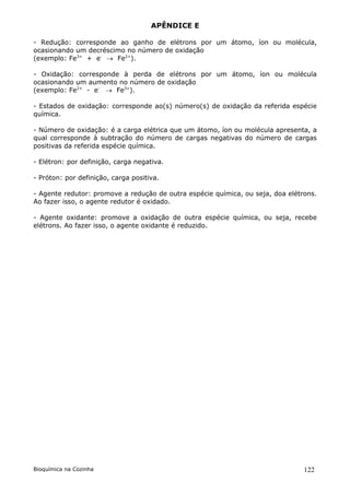 APÊNDICE E

- Redução: corresponde ao ganho de elétrons por um átomo, íon ou molécula,
ocasionando um decréscimo no número de oxidação
(exemplo: Fe3+ + e-  Fe2+).

- Oxidação: corresponde à perda de elétrons por um átomo, íon ou molécula
ocasionando um aumento no número de oxidação
(exemplo: Fe2+ - e-  Fe3+).

- Estados de oxidação: corresponde ao(s) número(s) de oxidação da referida espécie
química.

- Número de oxidação: é a carga elétrica que um átomo, íon ou molécula apresenta, a
qual corresponde à subtração do número de cargas negativas do número de cargas
positivas da referida espécie química.

- Elétron: por definição, carga negativa.

- Próton: por definição, carga positiva.

- Agente redutor: promove a redução de outra espécie química, ou seja, doa elétrons.
Ao fazer isso, o agente redutor é oxidado.

- Agente oxidante: promove a oxidação de outra espécie química, ou seja, recebe
elétrons. Ao fazer isso, o agente oxidante é reduzido.




Bioquímica na Cozinha                                                           122
 
