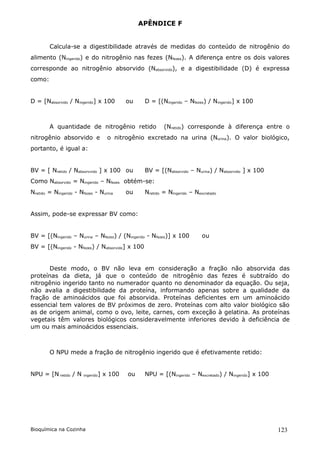 APÊNDICE F


        Calcula-se a digestibilidade através de medidas do conteúdo de nitrogênio do
alimento (Ningerido) e do nitrogênio nas fezes (Nfezes). A diferença entre os dois valores
corresponde ao nitrogênio absorvido (Nabsorvido), e a digestibilidade (D) é expressa
como:


D = [Nabsorvido / Ningerido] x 100          ou    D = [(Ningerido – Nfezes) / Ningerido] x 100



        A quantidade de nitrogênio retido                 (Nretido) corresponde à diferença entre o
nitrogênio absorvido e               o nitrogênio excretado na urina (Nurina). O valor biológico,
portanto, é igual a:


BV = [ Nretido / Nabsorvvido ] x 100 ou           BV = [(Nabsorvido – Nurina) / Nabsorvido ] x 100
Como Nabsorvido = Ningerido – Nfezes obtém-se:
Nretido = Ningerido - Nfezes - Nurina       ou    Nretido = Ningerido – Nexcretado


Assim, pode-se expressar BV como:


BV = [(Ningerido – Nurina – Nfezes) / (Ningerido - Nfezes)] x 100          ou
BV = [(Ningerido - Nfezes) / Nabsorvido] x 100


      Deste modo, o BV não leva em consideração a fração não absorvida das
proteínas da dieta, já que o conteúdo de nitrogênio das fezes é subtraído do
nitrogênio ingerido tanto no numerador quanto no denominador da equação. Ou seja,
não avalia a digestibilidade da proteína, informando apenas sobre a qualidade da
fração de aminoácidos que foi absorvida. Proteínas deficientes em um aminoácido
essencial tem valores de BV próximos de zero. Proteínas com alto valor biológico são
as de origem animal, como o ovo, leite, carnes, com exceção à gelatina. As proteínas
vegetais têm valores biológicos consideravelmente inferiores devido à deficiência de
um ou mais aminoácidos essenciais.



        O NPU mede a fração de nitrogênio ingerido que é efetivamente retido:


NPU = [N retido / N    ingerido   ] x 100   ou    NPU = [(Ningerido – Nexcretado) / Ningerido] x 100




Bioquímica na Cozinha                                                                                  123
 