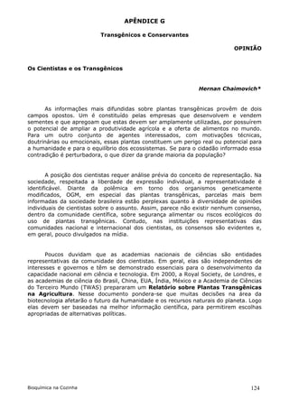 APÊNDICE G

                          Transgênicos e Conservantes

                                                                           OPINIÃO


Os Cientistas e os Transgênicos


                                                              Hernan Chaimovich*


      As informações mais difundidas sobre plantas transgênicas provêm de dois
campos opostos. Um é constituído pelas empresas que desenvolvem e vendem
sementes e que apregoam que estas devem ser amplamente utilizadas, por possuírem
o potencial de ampliar a produtividade agrícola e a oferta de alimentos no mundo.
Para um outro conjunto de agentes interessados, com motivações técnicas,
doutrinárias ou emocionais, essas plantas constituem um perigo real ou potencial para
a humanidade e para o equilíbrio dos ecossistemas. Se para o cidadão informado essa
contradição é perturbadora, o que dizer da grande maioria da população?


       A posição dos cientistas requer análise prévia do conceito de representação. Na
sociedade, respeitada a liberdade de expressão individual, a representatividade é
identificável. Diante da polêmica em torno dos organismos geneticamente
modificados, OGM, em especial das plantas transgênicas, parcelas mais bem
informadas da sociedade brasileira estão perplexas quanto à diversidade de opiniões
individuais de cientistas sobre o assunto. Assim, parece não existir nenhum consenso,
dentro da comunidade científica, sobre segurança alimentar ou riscos ecológicos do
uso de plantas transgênicas. Contudo, nas instituições representativas das
comunidades nacional e internacional dos cientistas, os consensos são evidentes e,
em geral, pouco divulgados na mídia.


       Poucos duvidam que as academias nacionais de ciências são entidades
representativas da comunidade dos cientistas. Em geral, elas são independentes de
interesses e governos e têm se demonstrado essenciais para o desenvolvimento da
capacidade nacional em ciência e tecnologia. Em 2000, a Royal Society, de Londres, e
as academias de ciência do Brasil, China, EUA, Índia, México e a Academia de Ciências
do Terceiro Mundo (TWAS) prepararam um Relatório sobre Plantas Transgênicas
na Agricultura. Nesse documento pondera-se que muitas decisões na área da
biotecnologia afetarão o futuro da humanidade e os recursos naturais do planeta. Logo
elas devem ser baseadas na melhor informação científica, para permitirem escolhas
apropriadas de alternativas políticas.




Bioquímica na Cozinha                                                             124
 