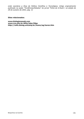 onde coordena a Área de Política Científica e Tecnológica. Artigo originalmente
publicado na seção "Tendências/Debates" do jornal "Folha de S.Paulo", na edição de
28 de outubro de 2003, pág. 3)



Sites relacionados:

www.biologianaweb.com
www.cca.ufsc.br/dfito/labs/lfdgv
http://café.cbmeg.unicamp.br/mano/eg/karen.htm




Bioquímica na Cozinha                                                         126
 