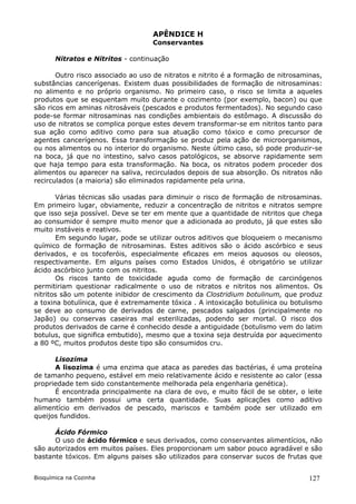 APÊNDICE H
                                   Conservantes

       Nitratos e Nitritos - continuação

       Outro risco associado ao uso de nitratos e nitrito é a formação de nitrosaminas,
substâncias cancerígenas. Existem duas possibilidades de formação de nitrosaminas:
no alimento e no próprio organismo. No primeiro caso, o risco se limita a aqueles
produtos que se esquentam muito durante o cozimento (por exemplo, bacon) ou que
são ricos em aminas nitrosáveis (pescados e produtos fermentados). No segundo caso
pode-se formar nitrosaminas nas condições ambientais do estômago. A discussão do
uso de nitratos se complica porque estes devem transformar-se em nitritos tanto para
sua ação como aditivo como para sua atuação como tóxico e como precursor de
agentes cancerígenos. Essa transformação se produz pela ação de microorganismos,
ou nos alimentos ou no interior do organismo. Neste último caso, só pode produzir-se
na boca, já que no intestino, salvo casos patológicos, se absorve rapidamente sem
que haja tempo para esta transformação. Na boca, os nitratos podem proceder dos
alimentos ou aparecer na saliva, recirculados depois de sua absorção. Os nitratos não
recirculados (a maioria) são eliminados rapidamente pela urina.

       Várias técnicas são usadas para diminuir o risco de formação de nitrosaminas.
Em primeiro lugar, obviamente, reduzir a concentração de nitritos e nitratos sempre
que isso seja possível. Deve se ter em mente que a quantidade de nitritos que chega
ao consumidor é sempre muito menor que a adicionada ao produto, já que estes são
muito instáveis e reativos.
       Em segundo lugar, pode se utilizar outros aditivos que bloqueiem o mecanismo
químico de formação de nitrosaminas. Estes aditivos são o ácido ascórbico e seus
derivados, e os tocoferóis, especialmente eficazes em meios aquosos ou oleosos,
respectivamente. Em alguns países como Estados Unidos, é obrigatório se utilizar
ácido ascórbico junto com os nitritos.
       Os riscos tanto de toxicidade aguda como de formação de carcinógenos
permitiriam questionar radicalmente o uso de nitratos e nitritos nos alimentos. Os
nitritos são um potente inibidor de crescimento da Clostridium botulinum, que produz
a toxina botulínica, que é extremamente tóxica . A intoxicação botulínica ou botulismo
se deve ao consumo de derivados de carne, pescados salgados (principalmente no
Japão) ou conservas caseiras mal esterilizadas, podendo ser mortal. O risco dos
produtos derivados de carne é conhecido desde a antiguidade (botulismo vem do latim
botulus, que significa embutido), mesmo que a toxina seja destruída por aquecimento
a 80 ºC, muitos produtos deste tipo são consumidos cru.

      Lisozima
      A lisozima é uma enzima que ataca as paredes das bactérias, é uma proteína
de tamanho pequeno, estável em meio relativamente ácido e resistente ao calor (essa
propriedade tem sido constantemente melhorada pela engenharia genética).
      É encontrada principalmente na clara de ovo, e muito fácil de se obter, o leite
humano também possui uma certa quantidade. Suas aplicações como aditivo
alimentício em derivados de pescado, mariscos e também pode ser utilizado em
queijos fundidos.

      Ácido Fórmico
      O uso de ácido fórmico e seus derivados, como conservantes alimentícios, não
são autorizados em muitos países. Eles proporcionam um sabor pouco agradável e são
bastante tóxicos. Em alguns paises são utilizados para conservar sucos de frutas que


Bioquímica na Cozinha                                                              127
 