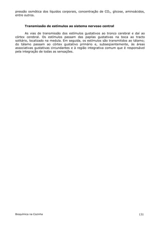 pressão osmótica dos líquidos corporais, concentração de CO2, glicose, aminoácidos,
entre outros.


       Transmissão de estímulos ao sistema nervoso central

        As vias de transmissão dos estímulos gustativos ao tronco cerebral e daí ao
córtex cerebral. Os estímulos passam das papilas gustativas na boca ao tracto
solitário, localizado na medula. Em seguida, os estímulos são transmitidos ao tálamo;
do tálamo passam ao córtex gustativo primário e, subseqüentemente, às áreas
associativas gustativas circundantes e à região integrativa comum que é responsável
pela integração de todas as sensações.




Bioquímica na Cozinha                                                            131
 