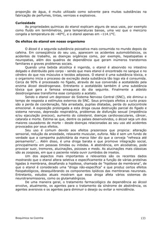 proporção de água, é muito utilizado como solvente para muitas substâncias na
fabricação de perfumes, tintas, vernizes e explosivos.

Curiosidade
      As propriedades químicas do etanol explicam alguns de seus usos, por exemplo
como fluído em termômetros, para temperaturas baixas, uma vez que o mercúrio
congela a temperatura de –40°C, e o etanol apenas em –114.1°C.

Os efeitos do etanol em nosso organismo

       O álcool é a segunda substância psicoativa mais consumida no mundo depois da
cafeína. Em conseqüência do seu uso, aparecem os acidentes automobilísticos, os
acidentes de trabalho, as doenças orgânicas como, por exemplo, hepatopatias e
neuropatias, além dos quadros de dependência que geram inúmeros transtornos
familiares e graves problemas sociais.
       Quando uma bebida alcoólica é ingerida, o etanol é absorvido no intestino
delgado e distribuído pelo corpo - sendo que mais etanol é encontrado no sangue e no
cérebro do que nos músculos e tecidos adiposos. O etanol é uma substância tóxica, e
o organismo inicia o processo de excreção desta substância tão logo ela é consumida.
Cerca de 90% é processado no fígado, através de sua conversão a acetaldeído pela
enzima álcool desidrogenase. Entretanto o acetaldeído também é uma substância
tóxica que gera a famosa enxaqueca do dia seguinte. Finalmente a aldeído
desidroxigenase transforma esse composto a acetato.
       Sendo o etanol um depressor do Sistema Nervoso Central (SNC), ele diminui o
tempo de resposta a estímulos externos do SNC. Seus principais efeitos a curto prazo
são a perda de coordenação, fala arrastada, pupilas dilatadas, perda do autocontrole
emocional. A exposição prolongada a esta droga causa destruição parcial do fígado e
sistema nervoso, depressão respiratória, problemas de disfunção sexual (impotência
e/ou ejaculação precoce), aumento do colesterol, doenças cardiovasculares, câncer,
catarata e morte. Estima-se que, dentre os países desenvolvidos, o álcool seja um dos
maiores causadores de morte - desde doenças relacionadas ao seu uso até acidentes
provocados por seus efeitos.
       Seu uso é comum devido aos efeitos prazerosos que propicia: alteração
sensorial, redução da ansiedade, relaxante muscular, euforia. Não é sem um fundo de
verdade que a campanha publicitária da marca líder diz que a cerveja "refresca até
pensamento"... Além disso, é uma droga barata e que promove integração social,
principalmente em pessoas tímidas ou inibidas. A abstinência, em alcoólatras, pode
provocar suor, tremores, alucinações, psicoses e medo. As alucinações mais clássicas
são as zoopsias, em que o paciente relata ouvir zumbidos de insetos.
       Um dos aspectos mais importantes e relevantes são os recentes dados
mostrando que o etanol altera seletiva e especificamente a função de várias proteínas
ligadas à membrana, desafiando a hipótese, chamada de "hipótese de membrana", de
que o etanol é considerado uma "droga não-específica" e que produz certos efeitos
fisiopatológicos, desequilibrando os componentes lipídicos das membranas neuronais.
Entretanto, estudos atuais mostram que essa droga afeta vários sistemas de
neurotransmissores, como os glutamatérgicos.
       De uma maneira geral, o tratamento farmacológico da dependência ao álcool
envolve, atualmente, os agentes para o tratamento da síndrome de abstinência, os
agentes aversivos e os agentes para diminuir o desejo ou evitar a reincidência.




Bioquímica na Cozinha                                                            133
 