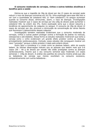 O consumo moderado de cervejas, vinhos e outras bebidas alcoólicas é
benéfico para a saúde

       Estima-se que a ingestão de 30g de álcool por dia (3 copos de cerveja) pode
reduzir o risco de doenças coronárias em 24,7%. Uma explicação para esse fato tem a
ver com a quantidade de colesterol HDL (o “bom colesterol”) no sangue aumentar
quando se consome álcool, diminuindo, assim, o risco de doenças. Investigações
realizadas mostram que 2 copos de cerveja por dia (20g de álcool) pode aumentar o
colesterol HDL na ordem dos 4%. Outra explicação seria que o álcool reduziria a
tendência do aparecimento de coágulos no sangue. O consumo de 20g de álcool (2
copos de cerveja) por dia, promove a diminuição da concentração de vários fatores
que favorecem o aparecimento desses coágulos.
       Investigações também realizadas evidenciam que o consumo moderado de
cervejas, vinhos e outras podem proteger contra a formação de pedras na vesícula,
osteoporose e até diabetes. Dessa forma os estudos realizados mostraram que tanto a
cerveja como o vinho evidenciam um grande efeito protetor contra as doenças,
principalmente cardiovasculares. Contudo, esses estudos não conseguem mostrar um
claro “vencedor” porque o efeito protetor é dado pelo próprio álcool.
       Outro fator a considerar é o modo como as pessoas bebem, além do quanto
bebem. As últimas observações indicam que as pessoas que bebem mais que 5-6
copos (50 – 60 g de álcool) por sessão não estão protegidas contra as doenças
cardiovasculares, mesmo que o seu consumo semanal seja moderado (13 copos
semanais = 130g de álcool). A análise dos padrões de consumo mostra ainda que são
os bebedores de cerveja que menos exorbitam no consumo excessivo,
comparativamente com outros bebedores .




Bioquímica na Cozinha                                                          134
 