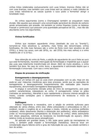vinhos tintos (elaborados exclusivamente com uvas tintas), brancos (feitos não só
com uvas brancas, mas também com uvas tintas sem as cascas) e rosés (obtidos de
uvas tintas retirando-se as cascas quando o suco posto a fermentar atingir a
tonalidade rosa).


       Os vinhos espumantes (como o Champagne) também se enquadram nesta
divisão. São aqueles que possuem uma concentração apreciável de dióxido de carbono
sendo armazenados sob pressão. Há também os vinhos frisantes (como os italianos
Frascati e Lambrusco) que possuem uma quantidade perceptível de CO2 , mas não tão
abundante como nos espumantes.


       Vinhos fortificados


        Vinhos que recebem aguardente vínica (destilado de uva ou "brandy"),
tornando-se mais alcoólicos e, portanto, mais fortes são denominados vinhos
fortificados. Os três mais famosos são o vinho do Porto (com teor alcoólico de até
23oGL), o Jerez (ou xerez, com até 18oGL, ou até 25oGL nos mais velhos) e o vinho
madeira (de 17 a 21oGL).


      Para obtenção do vinho do Porto, a adição de aguardente de uva é feita ao suco
que está fermentando, havendo interrupção da fermentação e impedindo que o açúcar
das uvas seja totalmente transformado em álcool. Além de muito alcoólico, o vinho
também fica doce. No caso do vinho Jerez, a aguardente é adicionada depois que a
fermentação é encerrada. Com isso o vinho será seco.

       Etapas do processo de vinificação

       Esmagamento e desengaçamento
       Houve um tempo em que as uvas eram amassadas com os pés. Hoje em dia
pode-se usar máquinas mecânicas para esse processo, sendo que as operações de
esmagamento e desengaçamento freqüentemente são realizadas pelo mesmo
equipamento, denominados esmagadeira-desengaçadeira.
       O engaço é comumente retirado antes do início do esmagamento, pois pode
conferir características indesejáveis ao vinho. O esmagamento rompe os grãos
(retiradas as sementes), liberando o suco rapidamente e provoca intensa aeração do
mosto, criando condições para o desenvolvimento de leveduras e início da
fermentação.

       Sulfitagem
       Prática importante e necessária, com a adição do anidrido sulfuroso para
obtenção de vários efeitos, entre eles: efeito antioxidante e antioxidásico (o SO2 é
oxidável, recebe o oxigênio do ar e protege o mosto, inibindo as enzimas polifenóis
oxidases); efeito dissolvente (facilita a dissolução dos polifenóis); efeito antisséptico
(inibe os microorganismos competidores da levedura do vinho); efeito estimulante
(em doses pequenas, estimula as leveduras na transformação do açúcar); efeito
seletivo (inibe as leveduras pouco alcoogênicas).
       Se aplicado em grandes doses, o SO2 pode gerar gosto de mercaptanas no
vinho, e também pode impedir a fermentação maloláctica. Deve-se levar em
consideração alguns fatores como o grau de maturação da uva, seu estado sanitário e
teor de acidez.

Bioquímica na Cozinha                                                               136
 