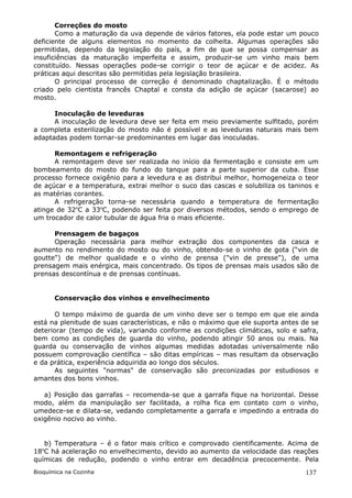 Correções do mosto
       Como a maturação da uva depende de vários fatores, ela pode estar um pouco
deficiente de alguns elementos no momento da colheita. Algumas operações são
permitidas, dependo da legislação do país, a fim de que se possa compensar as
insuficiências da maturação imperfeita e assim, produzir-se um vinho mais bem
constituído. Nessas operações pode-se corrigir o teor de açúcar e de acidez. As
práticas aqui descritas são permitidas pela legislação brasileira.
       O principal processo de correção é denominado chaptalização. É o método
criado pelo cientista francês Chaptal e consta da adição de açúcar (sacarose) ao
mosto.

      Inoculação de leveduras
      A inoculação de levedura deve ser feita em meio previamente sulfitado, porém
a completa esterilização do mosto não é possível e as leveduras naturais mais bem
adaptadas podem tornar-se predominantes em lugar das inoculadas.

      Remontagem e refrigeração
      A remontagem deve ser realizada no início da fermentação e consiste em um
bombeamento do mosto do fundo do tanque para a parte superior da cuba. Esse
processo fornece oxigênio para a levedura e as distribui melhor, homogeneiza o teor
de açúcar e a temperatura, extrai melhor o suco das cascas e solubiliza os taninos e
as matérias corantes.
      A refrigeração torna-se necessária quando a temperatura de fermentação
atinge de 32oC a 33oC, podendo ser feita por diversos métodos, sendo o emprego de
um trocador de calor tubular de água fria o mais eficiente.

      Prensagem de bagaços
      Operação necessária para melhor extração dos componentes da casca e
aumento no rendimento do mosto ou do vinho, obtendo-se o vinho de gota (“vin de
goutte") de melhor qualidade e o vinho de prensa ("vin de presse"), de uma
prensagem mais enérgica, mais concentrado. Os tipos de prensas mais usados são de
prensas descontínua e de prensas contínuas.


       Conservação dos vinhos e envelhecimento

       O tempo máximo de guarda de um vinho deve ser o tempo em que ele ainda
está na plenitude de suas características, e não o máximo que ele suporta antes de se
deteriorar (tempo de vida), variando conforme as condições climáticas, solo e safra,
bem como as condições de guarda do vinho, podendo atingir 50 anos ou mais. Na
guarda ou conservação de vinhos algumas medidas adotadas universalmente não
possuem comprovação científica – são ditas empíricas – mas resultam da observação
e da prática, experiência adquirida ao longo dos séculos.
       As seguintes "normas" de conservação são preconizadas por estudiosos e
amantes dos bons vinhos.

   a) Posição das garrafas – recomenda-se que a garrafa fique na horizontal. Desse
modo, além da manipulação ser facilitada, a rolha fica em contato com o vinho,
umedece-se e dilata-se, vedando completamente a garrafa e impedindo a entrada do
oxigênio nocivo ao vinho.


   b) Temperatura – é o fator mais crítico e comprovado cientificamente. Acima de
18oC há aceleração no envelhecimento, devido ao aumento da velocidade das reações
químicas de redução, podendo o vinho entrar em decadência precocemente. Pela
Bioquímica na Cozinha                                                            137
 