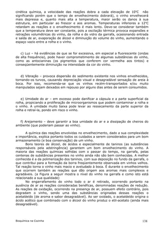 cinética química, a velocidade das reações dobra a cada elevação de 10oC não
significando porém que o tempo de envelhecimento dobrará), o vinho envelhecerá
mais depressa e, quanto mais alta a temperatura, maior serão os danos à sua
estrutura, em particular ao frescor e aos aromas. Temperaturas inferiores a 12oC
retardam as reações e o envelhecimento é mais lento. Deve-se considerar também
que a temperatura deve ser constante, pois a oscilação térmica provoca expansões e
retrações volumétricas do vinho, da rolha e do vidro da garrafa, ocasionando entrada
e saída de ar, evaporação de álcool e diminuição do volume do vinho, aumentando o
espaço vazio entre a rolha e o vinho.


   c) Luz – há evidências de que se for excessiva, em especial a fluorescente (ondas
de alta frequência), pode haver comprometimento de algumas substâncias do vinho,
como as antocianinas (os pigmentos que conferem cor vermelha aos tintos) e
conseqüentemente diminuição na intensidade da cor do vinho.


   d) Vibração – provoca dispersão do sedimento existente nos vinhos envelhecidos,
tornando-os turvos, causando depreciação visual e desagradável sensação de areia à
boca. Por isso, recomenda-se que os vinhos recém-transportados e/ou muito
manipulados sejam deixados em repouso por alguns dias antes de serem consumidos.


    e) Umidade do ar – em excesso pode danificar a cápsula e a parte superficial da
rolha, propiciando a proliferação de microorganismos que podem contaminar a rolha e
o vinho. A umidade muito baixa pode levar ao ressecamento da parte superior da
rolha e retraí-la, pondo em risco o vinho.


  f) Arejamento – deve garantir a boa umidade do ar e a dissipação de cheiros do
ambiente (que poderiam passar ao vinho).

       A química das reações envolvidas no envelhecimento, dado a sua complexidade
e importância, explica portanto todos os cuidados a serem considerados para um bom
armazenamento (e boa conservação) de um vinho.
       Bons teores de álcool, de ácidos e especialmente de taninos (as substâncias
responsáveis pela adstringência) garantem um bom envelhecimento do vinho. A
maioria das reações químicas sofridas com o passar do tempo, na garrafa, pelas
centenas de substâncias presentes no vinho ainda não são bem conhecidas. A melhor
conhecida é a da polimerização dos taninos, com sua deposição no fundo da garrafa, o
que contribui para a formação da borra freqüentemente observada em vinhos velhos.
Tal reação torna o vinho mais macio e aveludado à boca. É durante o envelhecimento
que ocorrem também as reações que dão origem aos aromas mais complexos e
agradáveis. (a Figura a seguir mostra o nível do vinho na garrafa e como isto está
relacionado a sua qualidade)
       No engarrafamento do vinho todo o ar é retirado, ocorrendo portanto na
ausência de ar as reações consideradas benéficas, denominadas reações de redução.
As reações de oxidação, ocorrendo na presença de ar, possuem efeito contrário, pois
degradam o vinho, sendo uma das substâncias originadas dessas reações o
acetaldeído (de aroma e sabor desagradável). Ao ser oxidado, o acetaldeído origina o
ácido acético que combinado com o álcool do vinho produz o etil-acetato (ainda mais
desagradável).




Bioquímica na Cozinha                                                           138
 