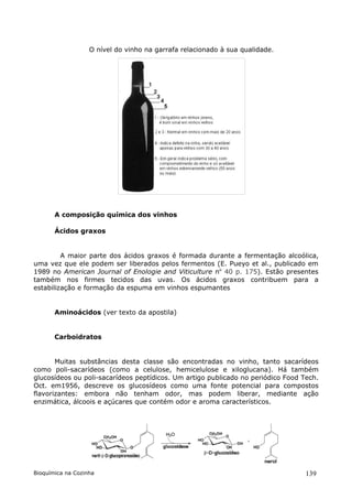 O nível do vinho na garrafa relacionado à sua qualidade.




       A composição química dos vinhos

       Ácidos graxos


         A maior parte dos ácidos graxos é formada durante a fermentação alcoólica,
uma vez que ele podem ser liberados pelos fermentos (E. Pueyo et al., publicado em
1989 no American Journal of Enologie and Viticulture no 40 p. 175). Estão presentes
também nos firmes tecidos das uvas. Os ácidos graxos contribuem para a
estabilização e formação da espuma em vinhos espumantes


       Aminoácidos (ver texto da apostila)


       Carboidratos


       Muitas substâncias desta classe são encontradas no vinho, tanto sacarídeos
como poli-sacarídeos (como a celulose, hemicelulose e xiloglucana). Há também
glucosídeos ou poli-sacarídeos peptídicos. Um artigo publicado no periódico Food Tech.
Oct. em1956, descreve os glucosídeos como uma fonte potencial para compostos
flavorizantes: embora não tenham odor, mas podem liberar, mediante ação
enzimática, álcoois e açúcares que contém odor e aroma característicos.




Bioquímica na Cozinha                                                             139
 