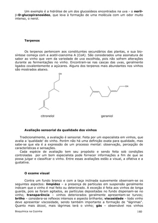 Um exemplo é a hidrólise de um dos glucosídeos encontrados na uva - o neril-
-D-glucopiranosídeo, que leva à formação de uma molécula com um odor muito
intenso, o nerol.




       Terpenos


      Os terpenos pertencem aos constituintes secundários das plantas, e sua bio-
síntese começa com a acetil-coenzima A (CoA). São considerados uma assinatura de
sabor ao vinho que vem da variedade de uva escolhida, pois não sofrem alterações
durante as fermentações no vinho. Encontram-se nas cascas das uvas, geralmente
ligados covalentemente a açúcares. Alguns dos terpenos mais abundantes nos vinhos
são mostrados abaixo.




                   citronelol                              geraniol



       Avaliação sensorial da qualidade dos vinhos

   Tradicionalmente, a avaliação é sensorial. Feita por um especialista em vinhos, que
avalia a 'qualidade' do vinho. Porém não há uma definição exata para qualidade, mas
sabe-se que ela é a expressão de um processo mental: observação, percepção de
características e sensações.
   Cada espécie de avaliação tem seu propósito e sendo feita sob condições
controladas por um bom especialista pode fornecer informações a fim de que se
possa julgar e classificar o vinho. Entre essas avaliações estão a visual, a olfativa e a
gustativa.


       O exame visual

      Contra um fundo branco e com a taça inclinada suavemente observam-se os
seguintes aspectos: limpidez – a presença de partículas em suspensão geralmente
indicam que o vinho é mal feito ou deteriorado. A exceção é feita aos vinhos de longa
guarda, pois se foram agitados, as partículas depositadas no fundo dispersam-se no
vinho; transparência – vinhos deteriorados geralmente apresentam-se turvos;
brilho – considera-se reflexos intensos e aspecto brilhante; viscosidade – todo vinho
deve apresentar viscosidade, sendo também importante a formação de "lágrimas".
Quanto mais álcool, mais lágrimas terá o vinho; gás – observável nos vinhos
Bioquímica na Cozinha                                                               140
 