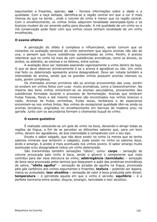 espumantes e frisantes, apenas; cor – fornece informações sobre a idade e a
qualidade. Com a taça deitada, identifica-se a região central em que a cor é mais
intensa do que na borda , onde o volume de vinho é menor que na região central.
Com o envelhecimento, os vinhos tintos adquirem tonalidade alaranjada-tijolo e os
brancos mudam de cor amarelo palha para dourado. A má qualidade de um vinho ou a
má conservação pode fazer com que vinhos novos tenham tonalidade de um vinho
envelhecido.

O exame olfativo

       A percepção do olfato é complexa e influenciável, sendo comum que os
iniciantes na avaliação sensorial do vinho estranhem que alguns aromas não são de
uva, e pensem que houve substâncias acrescentadas ao vinho. Porém, é preciso
relembrar que no vinho há mais de cem substâncias aromáticas, como os álcoois, os
ácidos, os aldeídos, as cetonas e os ésteres, entre outras.
       A avaliação deve ser realizada aspirando vigorosamente o vinho dentro da taça.
O que se deve observar primeiramente é se o aroma é agradável ou não. Um vinho
mal feito ou deteriorado apresenta aroma desagradável. Deve ser notada também a
intensidade do aroma, sendo que os grandes vinhos possuem aromas intensos ou
sutis, porém complexos.
       Os chamados aromas primários são os aromas provenientes das uvas, porém
só existem em vinhos feitos com uvas muito aromáticas, como a Gewürztraminer. Na
maioria dos bons vinhos encontram-se os aromas secundários, provenientes das
substâncias formadas durante o processo de fermentação. Aromas que lembram
frutas frescas, flores e até mesmo minerais são encontrados nos vinhos brancos e
rosés. Aromas de frutas vermelhas, frutas secas, herbáceos e de especiarias
encontram-se nos vinhos tintos. Nos vinhos de excepcional qualidade têm-se ainda os
aromas terciários, originados no envelhecimento em barricas de madeira e/ou na
garrafa. Junto com os secundários formam o chamando buquê do vinho.

       O exame gustativo

       É realizado colocando-se um gole de vinho na boca, deixando-o atingir todas as
regiões da língua, a fim de se perceber os diferentes sabores que, para um bom
vinho, devem ser agradáveis, de boa intensidade e compatíveis com o seu tipo.
       Exceto o sabor salgado, que não deve existir no vinho (a menos que se tenha
sabores minerais que lembrem o salgado), pode existir no vinho os sabores doce,
ácido e amargo. A acidez á mais acentuada nos vinhos jovens. O sabor amargo muito
acentuado e/ou desagradável indica um vinho deteriorado.
       São transmitidas também sensações "táteis", como: corpo – sensação de
volume provocada pelo vinho à boca, sendo o glicerol o componente que mais
contribui para dar essa estrutura ao vinho; adstringência (tanicidade) – sensação
de boca seca provocada pelos taninos que bloqueiam a ação das proteínas enzimáticas
da saliva; "efeito agulha" – sensação de picadas de agulha na língua, provocada
pelo gás carbônico dos vinhos espumantes e frisantes; textura – podendo ser áspera,
macia ou aveludada; teor alcoólico – sensação de calor à boca produzida pelo álcool;
temperatura – é percebida aquela em que o vinho é servido; equilíbrio – é a
perfeita harmonia entre acidez, doçura, amargor, tanicidade e teor alcoólico.




Bioquímica na Cozinha                                                            141
 